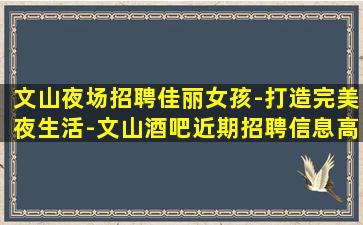 文山夜场招聘佳丽女孩-打造完美夜生活-文山酒吧近期招聘信息高端酒吧招聘、生意稳定客源充足